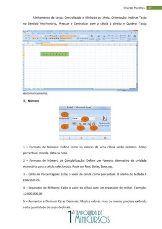 27
Criando Planilhas
Alinhamento de texto: Centralizado e Alinhado ao Meio, Orientação: Inclinar Texto
no Sentido Anti-horário, Mesclar e Centralizar com a célula à direita e Quebrar Texto
Automaticamente.
3. Número
1 – Formato de Número: Define como os valores de uma célula serão exibidos. Como
percentual, moeda, data ou hora.
2 – Formato de Número de Contabilização: Define um formato alternativo de unidade
monetária para a célula selecionada. Pode ser Real, Dólar, Euro, etc.
3 – Estilo de Porcentagem: Exibe o valor da célula como percentual. O atalho de teclado é
Ctrl+Shift+%.
4 – Separador de Milhares: Exibe o valor da célula com um separador de milhar. Exemplo:
10.000.000,00
5 – Aumentar e Diminuir Casas Decimais: Mostra valores mais ou menos precisos exibindo
certa quantidade de casas decimais.
1
2
3
4
5
 