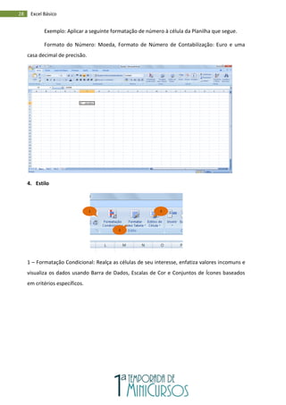 28 Excel Básico
Exemplo: Aplicar a seguinte formatação de número à célula da Planilha que segue.
Formato do Número: Moeda, Formato de Número de Contabilização: Euro e uma
casa decimal de precisão.
4. Estilo
1 – Formatação Condicional: Realça as células de seu interesse, enfatiza valores incomuns e
visualiza os dados usando Barra de Dados, Escalas de Cor e Conjuntos de Ícones baseados
em critérios específicos.
1
2
3
 