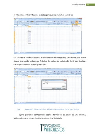 35
Criando Planilhas
4 – Classificar e Filtrar: Organiza os dados para que seja mais fácil analisá-los.
5 – Localizar e Substituir: Localiza e seleciona um texto específico, uma formatação ou um
tipo de informação na Pasta de Trabalho. Os atalhos de teclado são Ctrl+L para localizar,
Ctrl+U para substituir e Ctrl+G para ir para.
3.10. Exemplo: Formatando a Planilha Resultado Final de Cálculo
Agora que temos conhecimento sobre a formatação de células de uma Planilha,
podemos formatar a nossa Planilha Resultado Final de Cálculo.
 