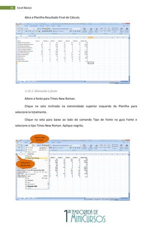 36 Excel Básico
Abra a Planilha Resultado Final de Cálculo.
3.10.1.Alterando a fonte
Altere a fonte para Times New Roman.
Clique na seta inclinada na extremidade superior esquerda da Planilha para
selecioná-la totalmente.
Clique na seta para baixo ao lado do comando Tipo de Fonte na guia Fonte e
selecione o tipo Times New Roman. Aplique negrito.
Selecionar a
Planilha toda
Alterar o tipo
de Fonte
 