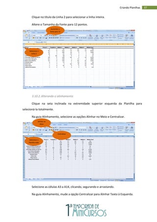 37
Criando Planilhas
Clique no título da Linha 2 para selecionar a linha inteira.
Altere o Tamanho da Fonte para 12 pontos.
3.10.2.Alterando o alinhamento
Clique na seta inclinada na extremidade superior esquerda da Planilha para
selecioná-la totalmente.
Na guia Alinhamento, selecione as opções Alinhar no Meio e Centralizar.
Selecione as células A3 a A14, clicando, segurando e arrastando.
Na guia Alinhamento, mude a opção Centralizar para Alinhar Texto à Esquerda.
Selecionar a
Linha 2
Aumentar a
fonte para 12
Selecionar a
Planilha toda
Centralizar
Alinhar no
Meio
 