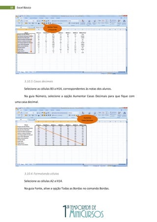 38 Excel Básico
3.10.3.Casas decimais
Selecione as células B3 a H14, correspondentes às notas dos alunos.
Na guia Número, selecione a opção Aumentar Casas Decimais para que fique com
uma casa decimal.
3.10.4.Formatando células
Selecione as células A2 a H14.
Na guia Fonte, ative a opção Todas as Bordas no comando Bordas.
Alinhar Texto
à Esquerda
Aumentar
Casas Decimais
 