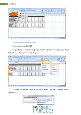 40 Excel Básico
3.10.5.Realçando regras das células
Selecione as células B3 a H14.
Na guia Estilo, vá para Formatação Condicional. Escolha o comando Realçar Regras
das Células e o subcomando É Menor do que...
Na caixa de diálogo, digite 4. No outro espaço, escolha a opção Formato
Personalizado.
Cor de Pre
enchimento
 