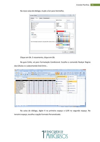41
Criando Planilhas
Na nova caixa de diálogo, mude a Cor para Vermelho.
Clique em Ok. E novamente, clique em Ok.
Na guia Estilo, vá para Formatação Condicional. Escolha o comando Realçar Regras
das Células e o subcomando Está Entre...
Na caixa de diálogo, digite 4 no primeiro espaço e 6,99 no segundo espaço. No
terceiro espaço, escolha a opção Formato Personalizado.
 