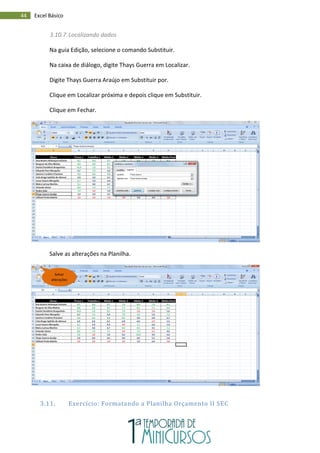44 Excel Básico
3.10.7.Localizando dados
Na guia Edição, selecione o comando Substituir.
Na caixa de diálogo, digite Thays Guerra em Localizar.
Digite Thays Guerra Araújo em Substituir por.
Clique em Localizar próxima e depois clique em Substituir.
Clique em Fechar.
Salve as alterações na Planilha.
3.11. Exercício: Formatando a Planilha Orçamento II SEC
Salvar
alterações
 