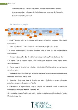 46 Excel Básico
Exemplo: o operador ^(acento circunflexo) eleva um número a uma potência.
Uma constante é um valor que não é calculado e que, portanto, não é alterado.
Exemplo: o texto “Engenharia”.
4.1. Biblioteca de funções
1 – Inserir Função: edita a fórmula da célula atual, escolhendo funções e editando os
argumentos.
2 – AutoSoma: Retorna a soma das células selecionadas logo após essas células.
3 – Usadas Recentemente: Procura e seleciona itens de uma lista de funções usadas
recentemente.
4 – Financeira: Lista de funções de análise financeira como Juros, Montante, Lucro, etc.
5 – Lógica: Lista de funções lógicas. São funções que retornam valores lógicos como
Verdadeiro e Falso.
6 – Texto: Lista de funções que trabalham com textos. Modificam, invertem, procuram,
concatenam, etc.
7 – Data e Hora: Lista de funções que retornam, convertem ou avaliam valores referentes ao
calendário. Horas, Dias, Meses, Anos.
8 – Pesquisa e Referência: Lista de funções que criam referências, retornam valores de
pesquisa e recuperam dados em um Planilha.
9 – Matemática e Trigonometria: Lista de funções que retornam valores se operações
matemáticas como Soma, Fatorial, Logaritmo, etc.
10 – Estatística: Lista de funções referentes à análise estatística como Média, Desvio Padrão,
Moda, Variância, etc.
1
2
3
4
5
6
7
8
9
10
11
12
14
15
16
13
 