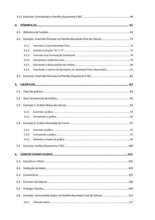 3.11. Exercício: Formatando a Planilha Orçamento II SEC ................................................................. 44
4. FÓRMULAS................................................................................................................................ 45
4.1. Biblioteca de funções ................................................................................................................ 46
4.2. Exemplo: Inserindo fórmulas na Planilha Resultado Final de Cálculo....................................... 73
4.2.1. Inserindo a coluna Resultado Final............................................................................................73
4.2.2. Usando as funções “Se” e “E”....................................................................................................75
4.2.3. Inserindo nova Formatação Condicional ...................................................................................76
4.2.4. Calculando a média da turma ...................................................................................................79
4.2.5. Calculando o desvio padrão das médias....................................................................................80
4.2.6. Calculando o número de Aprovados, em Avaliação Final e Reprovados ...................................81
4.3. Exercício: Inserindo fórmulas na Planilha Orçamento II SEC..................................................... 82
5. GRÁFICOS.................................................................................................................................. 83
5.1. Tipos de gráficos........................................................................................................................ 83
5.2. Guia Ferramentas de Gráfico..................................................................................................... 85
5.3. Exemplo 1: Gráfico Notas dos Alunos ....................................................................................... 92
5.3.1. Inserindo o gráfico.....................................................................................................................92
5.3.2. Formatando o gráfico................................................................................................................93
5.4. Exemplo 2: Gráfico Resultado da Turma................................................................................... 97
5.4.1. Inserindo o gráfico.....................................................................................................................97
5.4.2. Formatando o gráfico................................................................................................................97
5.4.3. Salvando o modelo de gráfico ...................................................................................................99
5.5. Exercício: Gráfico Orçamento II SEC........................................................................................ 100
6. GERENCIANDO DADOS .......................................................................................................101
6.1. Classificar e filtrar.................................................................................................................... 101
6.2. Validação de dados.................................................................................................................. 105
6.3. Comentários ............................................................................................................................ 107
6.4. Estrutura de tópicos ................................................................................................................ 108
6.5. Proteger Planilha ..................................................................................................................... 109
6.6. Exemplo: Gerenciando dados na Planilha Resultado Final de Cálculo.................................... 111
6.6.1. Filtrando dados........................................................................................................................112
 