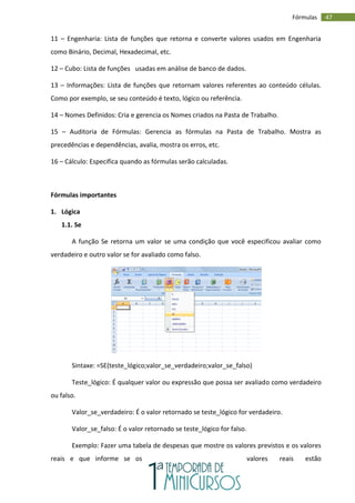 47
Fórmulas
11 – Engenharia: Lista de funções que retorna e converte valores usados em Engenharia
como Binário, Decimal, Hexadecimal, etc.
12 – Cubo: Lista de funções usadas em análise de banco de dados.
13 – Informações: Lista de funções que retornam valores referentes ao conteúdo células.
Como por exemplo, se seu conteúdo é texto, lógico ou referência.
14 – Nomes Definidos: Cria e gerencia os Nomes criados na Pasta de Trabalho.
15 – Auditoria de Fórmulas: Gerencia as fórmulas na Pasta de Trabalho. Mostra as
precedências e dependências, avalia, mostra os erros, etc.
16 – Cálculo: Especifica quando as fórmulas serão calculadas.
Fórmulas importantes
1. Lógica
1.1. Se
A função Se retorna um valor se uma condição que você especificou avaliar como
verdadeiro e outro valor se for avaliado como falso.
Sintaxe: =SE(teste_lógico;valor_se_verdadeiro;valor_se_falso)
Teste_lógico: É qualquer valor ou expressão que possa ser avaliado como verdadeiro
ou falso.
Valor_se_verdadeiro: É o valor retornado se teste_lógico for verdadeiro.
Valor_se_falso: É o valor retornado se teste_lógico for falso.
Exemplo: Fazer uma tabela de despesas que mostre os valores previstos e os valores
reais e que informe se os valores reais estão
 