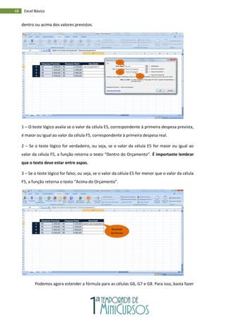 48 Excel Básico
dentro ou acima dos valores previstos.
1 – O teste lógico avalia se o valor da célula E5, correspondente à primeira despesa prevista,
é maior ou igual ao valor da célula F5, correspondente à primeira despesa real.
2 – Se o teste lógico for verdadeiro, ou seja, se o valor da célula E5 for maior ou igual ao
valor da célula F5, a função retorna o texto “Dentro do Orçamento”. É importante lembrar
que o texto deve estar entre aspas.
3 – Se o teste lógico for falso, ou seja, se o valor da célula E5 for menor que o valor da célula
F5, a função retorna o texto “Acima do Orçamento”.
Podemos agora estender a fórmula para as células G6, G7 e G8. Para isso, basta fazer
1
2
3
Resultado
da fórmula
 