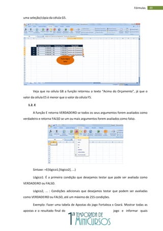 49
Fórmulas
uma seleção/cópia da célula G5.
Veja que na célula G8 a função retornou o texto “Acima do Orçamento”, já que o
valor da célula E5 é menor que o valor da célula F5.
1.2. E
A função E retorna VERDADEIRO se todos os seus argumentos forem avaliados como
verdadeiro e retorna FALSO se um ou mais argumentos forem avaliados como falso.
Sintaxe: =E(lógico1;[lógico2], ...)
Lógico1: É a primeira condição que desejamos testar que pode ser avaliada como
VERDADEIRO ou FALSO.
Lógico2, ... : Condições adicionais que desejamos testar que podem ser avaliadas
como VERDADEIRO ou FALSO, até um máximo de 255 condições.
Exemplo: Fazer uma tabela de Apostas do jogo Fortaleza x Ceará. Mostrar todas as
apostas e o resultado final do jogo e informar quais
Teste lógico
falso
 