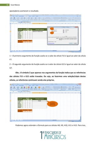 50 Excel Básico
apostadores acertaram o resultado.
1 – O primeiro argumento da função avalia se o valor da célula F15 é igual ao valor da célula
F7.
2 – O segundo argumento da função avalia se o valor da célula G15 é igual ao valor da célula
G7.
Obs.: O símbolo $ que aparece nos argumentos da função indica que as referências
das células F15 e G15 estão travadas. Ou seja, ao fazermos uma seleção/cópia destas
células, as referências continuam sendo elas próprias.
Podemos agora estender a fórmula para as células H8, H9, H10, H11 e H12. Para isso,
1
2
Resultado
da fórmula
 