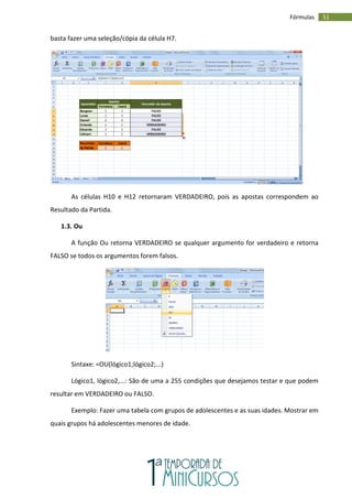 51
Fórmulas
basta fazer uma seleção/cópia da célula H7.
As células H10 e H12 retornaram VERDADEIRO, pois as apostas correspondem ao
Resultado da Partida.
1.3. Ou
A função Ou retorna VERDADEIRO se qualquer argumento for verdadeiro e retorna
FALSO se todos os argumentos forem falsos.
Sintaxe: =OU(lógico1;lógico2;...)
Lógico1, lógico2,...: São de uma a 255 condições que desejamos testar e que podem
resultar em VERDADEIRO ou FALSO.
Exemplo: Fazer uma tabela com grupos de adolescentes e as suas idades. Mostrar em
quais grupos há adolescentes menores de idade.
 