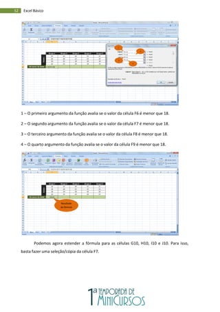 52 Excel Básico
1 – O primeiro argumento da função avalia se o valor da célula F6 é menor que 18.
2 – O segundo argumento da função avalia se o valor da célula F7 é menor que 18.
3 – O terceiro argumento da função avalia se o valor da célula F8 é menor que 18.
4 – O quarto argumento da função avalia se o valor da célula F9 é menor que 18.
Podemos agora estender a fórmula para as células G10, H10, I10 e J10. Para isso,
basta fazer uma seleção/cópia da célula F7.
1
2
3
4
Resultado
da fórmula
 