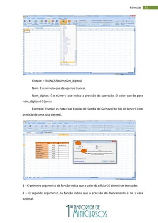55
Fórmulas
Sintaxe: =TRUNCAR(núm;núm_dígitos)
Núm: É o número que desejamos truncar.
Núm_dígitos: É o número que indica a precisão da operação. O valor padrão para
núm_dígitos é 0 (zero).
Exemplo: Truncar as notas das Escolas de Samba do Carnaval do Rio de Janeiro com
precisão de uma casa decimal.
1 – O primeiro argumento da função indica que o valor da célula G6 deverá ser truncado.
2 – O segundo argumento da função indica que a precisão do truncamento é de 1 casa
decimal.
1
2
 
