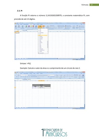 57
Fórmulas
2.3. PI
A função PI retorna o número 3,14159265358979, a constante matemática PI, com
precisão de até 15 dígitos.
Sintaxe: =PI()
Exemplo: Calcule o valor da área e o comprimento de um círculo de raio 2.
 