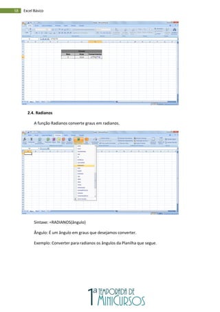 58 Excel Básico
2.4. Radianos
A função Radianos converte graus em radianos.
Sintaxe: =RADIANOS(ângulo)
Ângulo: É um ângulo em graus que desejamos converter.
Exemplo: Converter para radianos os ângulos da Planilha que segue.
 
