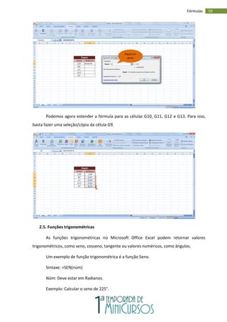 59
Fórmulas
Podemos agora estender a fórmula para as células G10, G11, G12 e G13. Para isso,
basta fazer uma seleção/cópia da célula G9.
2.5. Funções trigonométricas
As funções trigonométricas no Microsoft Office Excel podem retornar valores
trigonométricos, como seno, cosseno, tangente ou valores numéricos, como ângulos.
Um exemplo de função trigonométrica é a função Seno.
Sintaxe: =SEN(núm)
Núm: Deve estar em Radianos.
Exemplo: Calcular o seno de 225°.
Ângulo em
graus
 