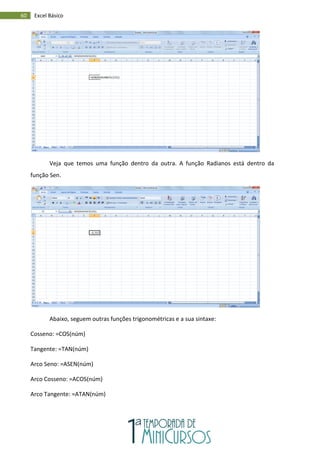 60 Excel Básico
Veja que temos uma função dentro da outra. A função Radianos está dentro da
função Sen.
Abaixo, seguem outras funções trigonométricas e a sua sintaxe:
Cosseno: =COS(núm)
Tangente: =TAN(núm)
Arco Seno: =ASEN(núm)
Arco Cosseno: =ACOS(núm)
Arco Tangente: =ATAN(núm)
 