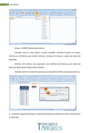 62 Excel Básico
Sintaxe: =CONTE.SE(intervalo;critérios)
Intervalo: Uma ou mais células a serem contadas, incluindo números ou nomes,
matrizes ou referências que contêm números. Campos em branco e valores de texto são
ignorados.
Critérios: Um número, uma expressão, uma referência de célula ou uma cadeia de
texto que define quais células serão contadas.
Exemplo: Contar o número de pessoas que responderam SIM a uma pesquisa de rua.
1 – O primeiro argumento diz que o intervalo de células que desejamos contar é da célula G7
à célula G18.
1
2
 