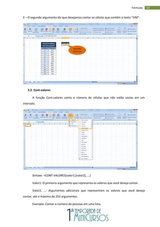 63
Fórmulas
2 – O segundo argumento diz que desejamos contar as células que contêm o texto “SIM”.
3.2. Cont.valores
A função Cont.valores conta o número de células que não estão vazias em um
intervalo.
Sintaxe: =CONT.VALORES(valor1;[valor2], ...)
Valor1: O primeiro argumento que representa os valores que você deseja contar.
Valor2, ...: Argumentos adicionais que representam os valores que você deseja
contar, até o máximo de 255 argumentos.
Exemplo: Contar o número de pessoas em uma lista.
Resultado
da fórmula
 