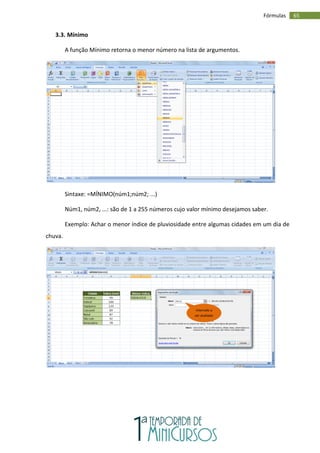65
Fórmulas
3.3. Mínimo
A função Mínimo retorna o menor número na lista de argumentos.
Sintaxe: =MÍNIMO(núm1;núm2; ...)
Núm1, núm2, ...: são de 1 a 255 números cujo valor mínimo desejamos saber.
Exemplo: Achar o menor índice de pluviosidade entre algumas cidades em um dia de
chuva.
Intervalo a
ser avaliado
 