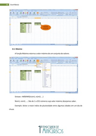 66 Excel Básico
3.4. Máximo
A função Máximo retorna o valor máximo de um conjunto de valores.
Sintaxe: =MÁXIMO(núm1; núm2; ...)
Núm1, núm2, ...: São de 1 a 255 números cujo valor máximo desejamos saber.
Exemplo: Achar o maior índice de pluviosidade entre algumas cidades em um dia de
chuva.
Resultado
da fórmula
 