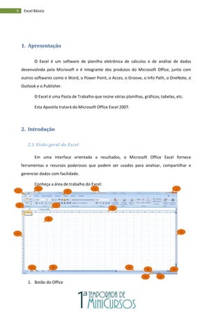 4 Excel Básico
1. Apresentação
O Excel é um software de planilha eletrônica de cálculos e de análise de dados
desenvolvida pela Microsoft e é integrante dos produtos do Microsoft Office, junto com
outros softwares como o Word, o Power Point, o Acces, o Groove, o Info Path, o OneNote, o
Outlook e o Publisher.
O Excel é uma Pasta de Trabalho que reúne várias planilhas, gráficos, tabelas, etc.
Esta Apostila tratará do Microsoft Office Excel 2007.
2. Introdução
2.1. Visão geral do Excel
Em uma interface orientada a resultados, o Microsoft Office Excel fornece
ferramentas e recursos poderosos que podem ser usados para analisar, compartilhar e
gerenciar dados com facilidade.
Conheça a área de trabalho do Excel:
1. Botão do Office
1
2 3
4
5
6 7
10
11
18
13
14
15
16
17
12
9
8
 