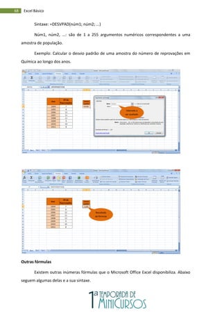 68 Excel Básico
Sintaxe: =DESVPAD(núm1; núm2; ...)
Núm1, núm2, ...: são de 1 a 255 argumentos numéricos correspondentes a uma
amostra de população.
Exemplo: Calcular o desvio padrão de uma amostra do número de reprovações em
Química ao longo dos anos.
Outras fórmulas
Existem outras inúmeras fórmulas que o Microsoft Office Excel disponibiliza. Abaixo
seguem algumas delas e a sua sintaxe.
Intervalo a
ser avaliado
Resultado
da fórmula
 