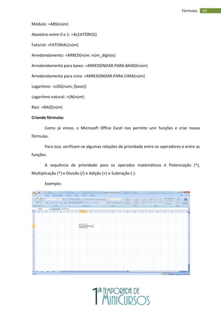 69
Fórmulas
Módulo: =ABS(núm)
Aleatório entre 0 e 1: =ALEATÓRIO()
Fatorial: =FATORIAL(núm)
Arredondamento: =ARRED(núm; núm_dígitos)
Arredondamento para baixo: =ARREDONDAR.PARA.BAIXO(núm)
Arredondamento para cima: =ARREDONDAR.PARA.CIMA(núm)
Logaritmo: =LOG(núm; [base])
Logaritmo natural: =LN(núm)
Raiz: =RAIZ(núm)
Criando fórmulas
Como já vimos, o Microsoft Office Excel nos permite unir funções e criar novas
fórmulas.
Para isso, verificam-se algumas relações de prioridade entre os operadores e entre as
funções.
A sequência de prioridade para os operados matemáticos é Potenciação (^),
Multiplicação (*) e Divisão (/) e Adição (+) e Subtração (-).
Exemplo:
 