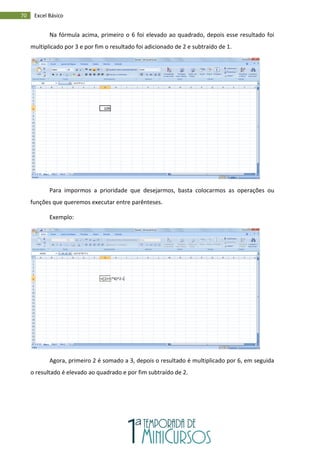 70 Excel Básico
Na fórmula acima, primeiro o 6 foi elevado ao quadrado, depois esse resultado foi
multiplicado por 3 e por fim o resultado foi adicionado de 2 e subtraído de 1.
Para impormos a prioridade que desejarmos, basta colocarmos as operações ou
funções que queremos executar entre parênteses.
Exemplo:
Agora, primeiro 2 é somado a 3, depois o resultado é multiplicado por 6, em seguida
o resultado é elevado ao quadrado e por fim subtraído de 2.
 