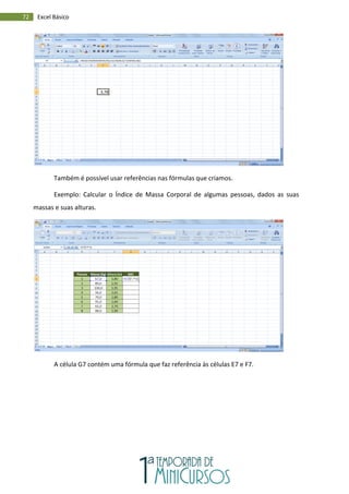 72 Excel Básico
Também é possível usar referências nas fórmulas que criamos.
Exemplo: Calcular o Índice de Massa Corporal de algumas pessoas, dados as suas
massas e suas alturas.
A célula G7 contém uma fórmula que faz referência às células E7 e F7.
 