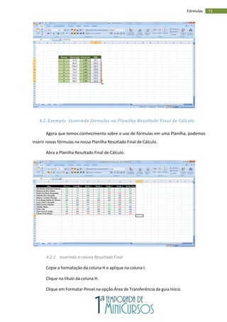 73
Fórmulas
4.2. Exemplo: Inserindo fórmulas na Planilha Resultado Final de Cálculo
Agora que temos conhecimento sobre o uso de fórmulas em uma Planilha, podemos
inserir novas fórmulas na nossa Planilha Resultado Final de Cálculo.
Abra a Planilha Resultado Final de Cálculo.
4.2.1. Inserindo a coluna Resultado Final
Copie a formatação da coluna H e aplique na coluna I.
Clique no título da coluna H.
Clique em Formatar Pincel na opção Área de Transferência da guia Início.
 