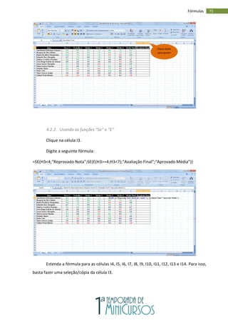 75
Fórmulas
4.2.2. Usando as funções “Se” e “E”
Clique na célula I3.
Digite a seguinte fórmula:
=SE(H3<4;“Reprovado Nota”;SE(E(H3>=4;H3<7);“Avaliação Final”;“Aprovado Média”))
Estenda a fórmula para as células I4, I5, I6, I7, I8, I9, I10, I11, I12, I13 e I14. Para isso,
basta fazer uma seleção/cópia da célula I3.
Clique duplo
para ajustar
 
