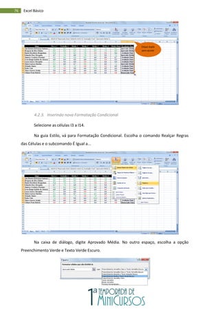 76 Excel Básico
4.2.3. Inserindo nova Formatação Condicional
Selecione as células I3 a I14.
Na guia Estilo, vá para Formatação Condicional. Escolha o comando Realçar Regras
das Células e o subcomando É Igual a...
Na caixa de diálogo, digite Aprovado Média. No outro espaço, escolha a opção
Preenchimento Verde e Texto Verde Escuro.
Clique duplo
para ajustar
 