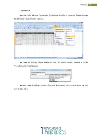 77
Fórmulas
Clique em Ok.
Na guia Estilo, vá para Formatação Condicional. Escolha o comando Realçar Regras
das Células e o subcomando É Igual a...
Na caixa de diálogo, digite Avaliação Final. No outro espaço, escolha a opção
Preenchimento Personalisado.
Na nova caixa de diálogo, mude a Cor para Azul-escuro e o preenchimento par um
tom de azul claro.
 