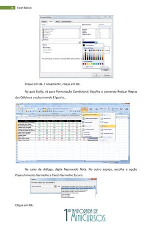 78 Excel Básico
Clique em Ok. E novamente, clique em Ok.
Na guia Estilo, vá para Formatação Condicional. Escolha o comando Realçar Regras
das Células e o subcomando É Igual a...
Na caixa de diálogo, digite Reprovado Nota. No outro espaço, escolha a opção
Preenchimento Vermelho e Texto Vermelho Escuro.
Clique em Ok.
 