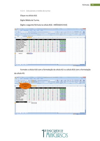 79
Fórmulas
4.2.4. Calculando a média da turma
Clique na célula A16.
Digite Média da Turma.
Digite a seguinte fórmula na célula B16: =MÉDIA(H3:H14)
Formate a célula A16 com a formatação da célula A2 e a célula B16 com a formatação
da célula H3.
Usar Formatar
Pincel
 