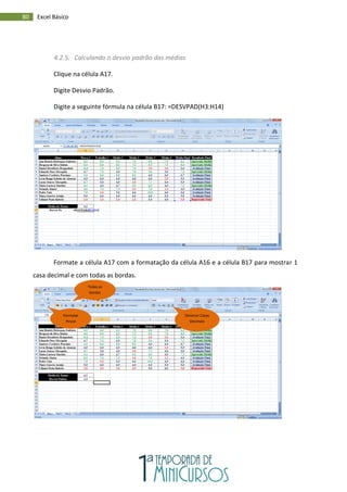 80 Excel Básico
4.2.5. Calculando o desvio padrão das médias
Clique na célula A17.
Digite Desvio Padrão.
Digite a seguinte fórmula na célula B17: =DESVPAD(H3:H14)
Formate a célula A17 com a formatação da célula A16 e a célula B17 para mostrar 1
casa decimal e com todas as bordas.
Formatar
Pincel
Diminuir Casas
Decimais
Todas as
bordas
 