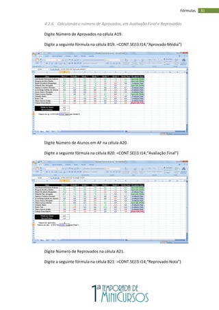 81
Fórmulas
4.2.6. Calculando o número de Aprovados, em Avaliação Final e Reprovados
Digite Número de Aprovados na célula A19.
Digite a seguinte fórmula na célula B19: =CONT.SE(I3:I14;“Aprovado Média”)
Digite Número de Alunos em AF na célula A20.
Digite a seguinte fórmula na célula B20: =CONT.SE(I3:I14;“Avaliação Final”)
Digite Número de Reprovados na célula A21.
Digite a seguinte fórmula na célula B21: =CONT.SE(I3:I14;“Reprovado Nota”)
 