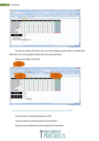 82 Excel Básico
Formate as células A19, A20 e A21 com a formatação da célula A16 e as células B19,
B20 e B21 com a formatação da célula B17 e sem casas decimais.
Salve as alterações na Planilha.
4.3. Exercício: Inserindo fórmulas na Planilha Orçamento II SEC
Insira fórmulas na Planilha Orçamento II SEC.
Calcule a média dos totais de gastos das Comissões;
Calcule o desvio padrão dos totais de gastos das Comissões;
Formatar
Pincel
Diminuir Casas
Decimais
Salvar
alterações
 