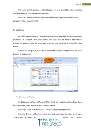 83
Gráficos
Insira uma fórmula que diga se o total de gastos de cada Comissão é maior, menor ou
igual à média dos totais de gastos das Comissões.
Insira uma fórmula que conte quantas das Comissões superaram o valor total de
gastos em relação ao valor médio.
5. Gráficos
Os gráficos são ferramentas usadas para mostrarmos resultados de dados de análises
estatísticas. O Microsoft Office Excel oferece uma vasta lista de modelos diferentes de
gráficos que podemos usar de forma que passemos uma aparência profissional à nossa
análise.
Para inserir um gráfico, basta clicar na setinha no canto inferior direito da opção
Gráficos na guia Inserir.
5.1. Tipos de gráficos
Há 11 tipos de gráficos no Microsoft Office Excel. São eles Coluna, Linha, Pizza, Barra,
Área, Dispersão, Ações, Superfície, Rosca, Bolhas e Radar.
Cada um é usado de maneira que se adéque ao que queremos mostrar.
Exemplo: Crie um gráfico que mostre a variação dos preços de alguns produtos da
cesta básica ao longo dos meses de Janeiro,
Inserir
Gráfico
 