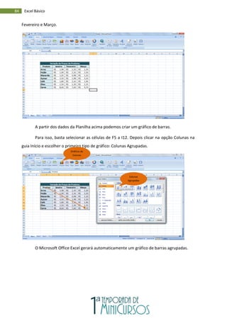 84 Excel Básico
Fevereiro e Março.
A partir dos dados da Planilha acima podemos criar um gráfico de barras.
Para isso, basta selecionar as células de F5 a I12. Depois clicar na opção Colunas na
guia Início e escolher o primeiro tipo de gráfico: Colunas Agrupadas.
O Microsoft Office Excel gerará automaticamente um gráfico de barras agrupadas.
Gráficos de
Colunas
Colunas
Agrupadas
 