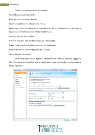 6 Excel Básico
Conheça os comandos do Botão do Office:
Novo: Abre um novo Documento.
Abrir: Abre um Documento já criado.
Salvar: Salva alterações no Documento em uso.
Salvar como: Salva um Documento, renomeando-o. Se for salvo com um novo nome, o
Documento salvo anteriormente não sofrerá alterações.
Imprimir: Imprime uma Planilha.
Preparar: Prepara o Documento em uso para a distribuição.
Enviar: Envia uma cópia do Documento para outras pessoas.
Publicar: Distribui o Documento para outras pessoas.
Fechar: Fecha o Documento.
Além desses comandos, o Botão do Office também oferece o comando Opções do
Excel. Com ele é possível definir suas preferências de modo de exibição e configurações de
edição específicas.
 