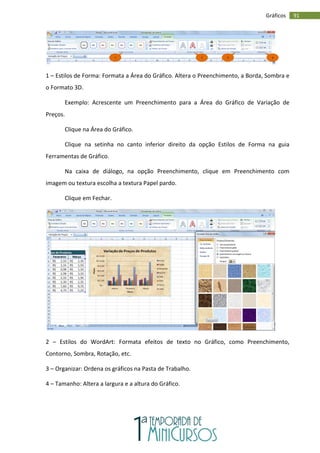91
Gráficos
1 – Estilos de Forma: Formata a Área do Gráfico. Altera o Preenchimento, a Borda, Sombra e
o Formato 3D.
Exemplo: Acrescente um Preenchimento para a Área do Gráfico de Variação de
Preços.
Clique na Área do Gráfico.
Clique na setinha no canto inferior direito da opção Estilos de Forma na guia
Ferramentas de Gráfico.
Na caixa de diálogo, na opção Preenchimento, clique em Preenchimento com
imagem ou textura escolha a textura Papel pardo.
Clique em Fechar.
2 – Estilos do WordArt: Formata efeitos de texto no Gráfico, como Preenchimento,
Contorno, Sombra, Rotação, etc.
3 – Organizar: Ordena os gráficos na Pasta de Trabalho.
4 – Tamanho: Altera a largura e a altura do Gráfico.
1 2 3 4
 