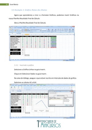 92 Excel Básico
5.3. Exemplo 1: Gráfico Notas dos Alunos
Agora que aprendemos a criar e a formatar Gráficos, podemos inserir Gráficos na
nossa Planilha Resultado Final de Cálculo.
Abra a Planilha Resultado Final de Cálculo.
5.3.1. Inserindo o gráfico
Selecione o Gráfico Linhas na guia Inserir.
Clique em Selecionar Dados na guia Inserir.
Na caixa de diálogo, apague o que estiver escrito em Intervalo de dados do gráfico.
Selecione as células A2 a A14.
 