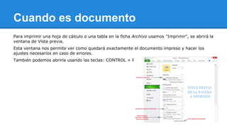 Cuando es documento 
Para imprimir una hoja de cálculo o una tabla en la ficha Archivo usamos "Imprimir", se abrirá la 
ventana de Vista previa. 
Esta ventana nos permite ver como quedará exactamente el documento impreso y hacer los 
ajustes necesarios en caso de errores. 
También podemos abrirla usando las teclas: CONTROL + P. 
 