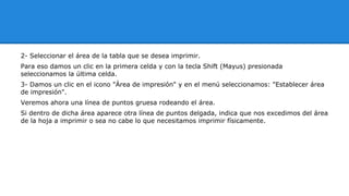 2- Seleccionar el área de la tabla que se desea imprimir. 
Para eso damos un clic en la primera celda y con la tecla Shift (Mayus) presionada 
seleccionamos la última celda. 
3- Damos un clic en el icono "Área de impresión" y en el menú seleccionamos: "Establecer área 
de impresión". 
Veremos ahora una línea de puntos gruesa rodeando el área. 
Si dentro de dicha área aparece otra línea de puntos delgada, indica que nos excedimos del área 
de la hoja a imprimir o sea no cabe lo que necesitamos imprimir físicamente. 
 