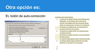 Otra opción es: 
EL botón de auto-corrección CORRECCION ORTOGRAFÍA 
● Si activas la casilla Corregir DOs MAyúsculas 
SEguidas, no permitirá que a la hora de 
escribir una palabra las dos primeras letras 
estén en mayúscula y el resto en minúscula. 
Si activas la casilla Poner en mayúscula la 
primera letra de una oración 
● Si activas la casilla Poner en mayúscula los 
nombres de días 
Si activas la casilla Corregir el uso accidental 
de bloq mayus 
La opción Reemplazar texto mientras escribe 
● Si deseas añadir algún elemento a la lista 
bastará con escribir en el recuadro 
● 
● 
 
