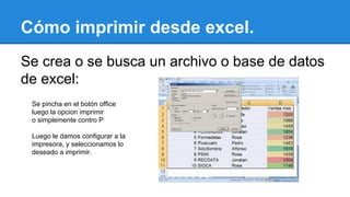 Cómo imprimir desde excel. 
Se crea o se busca un archivo o base de datos 
de excel: 
Se pincha en el botón office 
luego la opcion imprimir 
o simplemente contro P 
Luego le damos configurar a la 
impresora, y seleccionamos lo 
deseado a imprimir. 
 