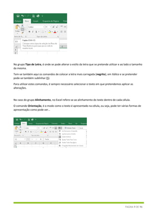 PÁGINA 9 DE 96
No grupo Tipo de Letra, é onde se pode alterar o estilo da letra que se pretende utilizar e ao lado o tamanho
da mesma.
Tem-se também aqui os comandos de colocar a letra mais carregada (negrito), em Itálico e se pretender
pode-se também sublinhar (S).
Para utilizar estes comandos, é sempre necessário selecionar o texto em que pretendemos aplicar as
alterações.
No caso do grupo Alinhamento, no Excel refere-se ao alinhamento do texto dentro de cada célula.
O comando Orientação, é o modo como o texto é apresentado na célula, ou seja, pode ter várias formas de
apresentação como pode ver…
 